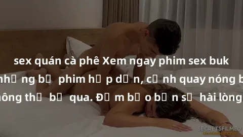 sex quán cà phê Xem ngay phim sex bukkake hàng đầu với những bộ phim hấp dẫn, cảnh quay nóng bỏng không thể bỏ qua. Đảm bảo bạn sẽ hài lòng với trải nghiệm mới lạ này!