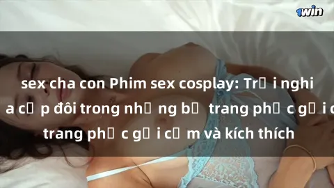 sex cha con Phim sex cosplay: Trải nghiệm tuyệt vời của cặp đôi trong những bộ trang phục gợi cảm và kích thích