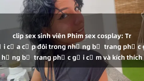clip sex sinh viên Phim sex cosplay: Trải nghiệm tuyệt vời của cặp đôi trong những bộ trang phục gợi cảm và kích thích