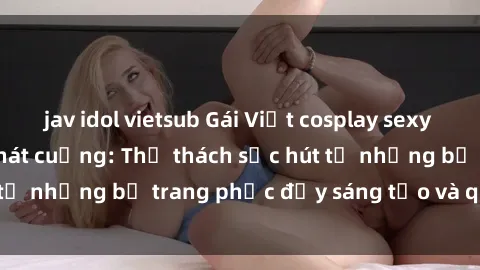 jav idol vietsub Gái Việt cosplay sexy khiến fan hâm mộ phát cuồng: Thử thách sức hút từ những bộ trang phục đầy sáng tạo và quyến rũ!