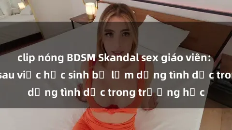 clip nóng BDSM Skandal sex giáo viên: Sự thật đằng sau việc học sinh bị lạm dụng tình dục trong trường học