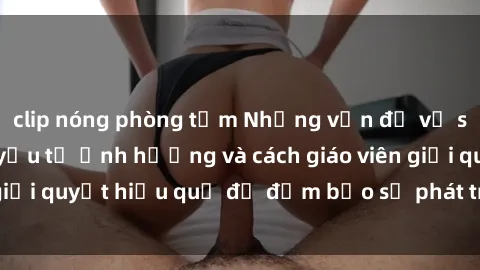 clip nóng phòng tắm Những vấn đề về sex học sinh: Các yếu tố ảnh hưởng và cách giáo viên giải quyết hiệu quả để đảm bảo sự phát triển toàn diện.