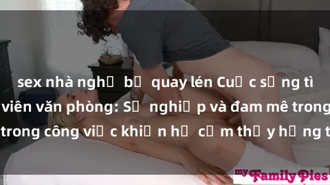 sex nhà nghỉ bị quay lén Cuộc sống tình dục của nhân viên văn phòng: Sự nghiệp và đam mê trong công việc khiến họ cảm thấy hứng thú với tình dục?