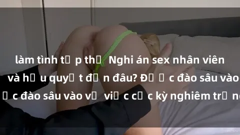 làm tình tập thể Nghi án sex nhân viên nhà hàng: Hậu quả và hậu quyết đến đâu? Được đào sâu vào vụ việc cực kỳ nghiêm trọng này.