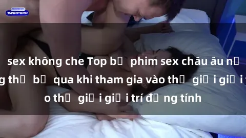 sex không che Top bộ phim sex châu âu nổi tiếng không thể bỏ qua khi tham gia vào thế giới giải trí đồng tính