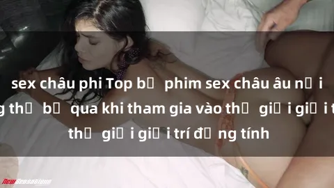 sex châu phi Top bộ phim sex châu âu nổi tiếng không thể bỏ qua khi tham gia vào thế giới giải trí đồng tính