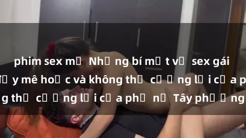phim sex mỹ Những bí mật về sex gái Tây: Sự quyến rũ đầy mê hoặc và không thể cưỡng lại của phụ nữ Tây phương