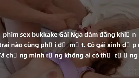 phim sex bukkake Gái Nga dâm đãng khiến tim bất cứ chàng trai nào cũng phải đỏ mặt. Cô gái xinh đẹp này đã chứng minh rằng không ai có thể cưỡng lại khi cô làm tình đắm say.