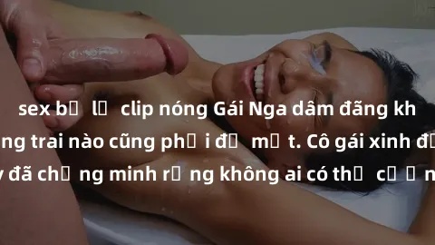 sex bị lộ clip nóng Gái Nga dâm đãng khiến tim bất cứ chàng trai nào cũng phải đỏ mặt. Cô gái xinh đẹp này đã chứng minh rằng không ai có thể cưỡng lại khi cô làm tình đắm say.
