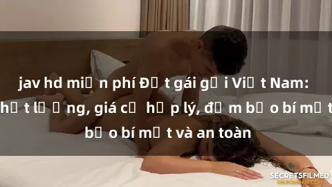 jav hd miễn phí Đặt gái gọi Việt Nam: Dịch vụ chất lượng, giá cả hợp lý, đảm bảo bí mật và an toàn