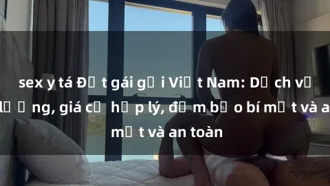 sex y tá Đặt gái gọi Việt Nam: Dịch vụ chất lượng, giá cả hợp lý, đảm bảo bí mật và an toàn