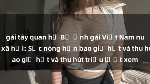 gái tây quan hệ Bộ ảnh gái Việt Nam nude gây sốt mạng xã hội: Sắc nóng hơn bao giờ hết và thu hút triệu lượt xem