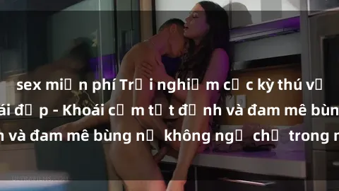 sex miễn phí Trải nghiệm cực kỳ thú vị khi làm tình với gái đẹp - Khoái cảm tột đỉnh và đam mê bùng nổ không ngờ chỉ trong một đêm!