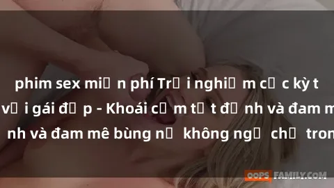 phim sex miễn phí Trải nghiệm cực kỳ thú vị khi làm tình với gái đẹp - Khoái cảm tột đỉnh và đam mê bùng nổ không ngờ chỉ trong một đêm!