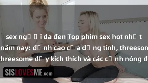 sex người da đen Top phim sex hot nhất không thể bỏ lỡ năm nay: đỉnh cao của đồng tính, threesome đầy kích thích và các cảnh nóng đang gây sốt!