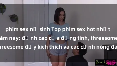 phim sex nữ sinh Top phim sex hot nhất không thể bỏ lỡ năm nay: đỉnh cao của đồng tính, threesome đầy kích thích và các cảnh nóng đang gây sốt!