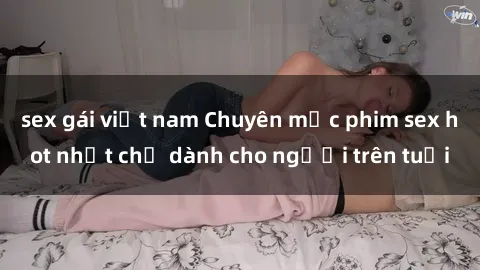 sex gái việt nam Chuyên mục phim sex hot nhất chỉ dành cho người trên tuổi