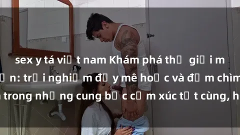 sex y tá việt nam Khám phá thế giới mới với sex người lớn: trải nghiệm đầy mê hoặc và đắm chìm trong những cung bậc cảm xúc tột cùng, hứng khởi và cuốn hút.