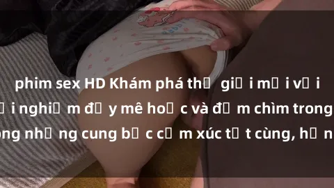 phim sex HD Khám phá thế giới mới với sex người lớn: trải nghiệm đầy mê hoặc và đắm chìm trong những cung bậc cảm xúc tột cùng, hứng khởi và cuốn hút.