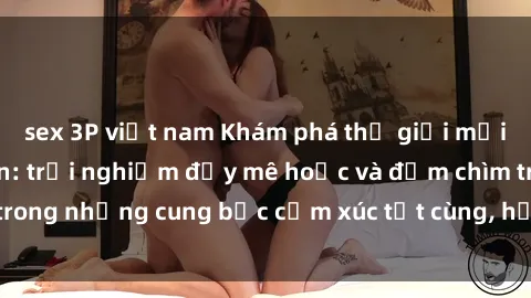 sex 3P việt nam Khám phá thế giới mới với sex người lớn: trải nghiệm đầy mê hoặc và đắm chìm trong những cung bậc cảm xúc tột cùng, hứng khởi và cuốn hút.
