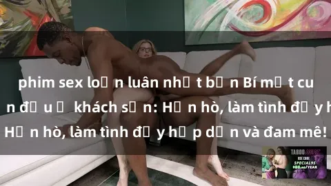 phim sex loạn luân nhật bản Bí mật cuộc hẹn gái Việt lần đầu ở khách sạn: Hẹn hò, làm tình đầy hấp dẫn và đam mê!