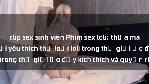 clip sex sinh viên Phim sex loli: thỏa mãn đam mê của người yêu thích thể loại loli trong thế giới ảo đầy kích thích và quyến rũ.
