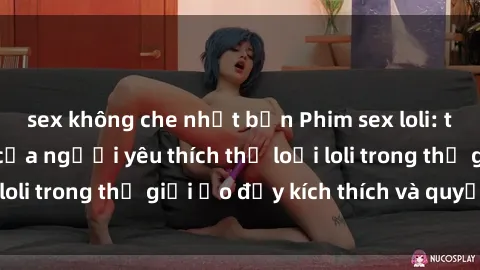 sex không che nhật bản Phim sex loli: thỏa mãn đam mê của người yêu thích thể loại loli trong thế giới ảo đầy kích thích và quyến rũ.