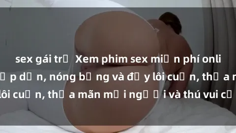 sex gái trẻ Xem phim sex miễn phí online ngay tại đây – Hấp dẫn, nóng bỏng và đầy lôi cuốn, thỏa mãn mọi người và thú vui của bạn!
