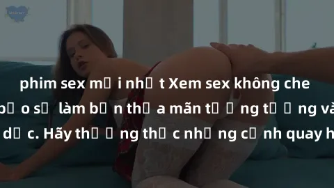 phim sex mới nhất Xem sex không che HD miễn phí đảm bảo sẽ làm bạn thỏa mãn tưởng tượng và nhu cầu tình dục. Hãy thưởng thức những cảnh quay hấp dẫn và mãnh liệt ngay bây giờ!