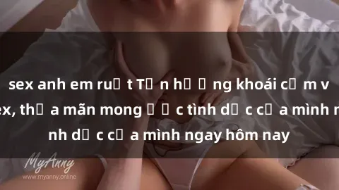 sex anh em ruột Tận hưởng khoái cảm với gái xinh sex, thỏa mãn mong ước tình dục của mình ngay hôm nay