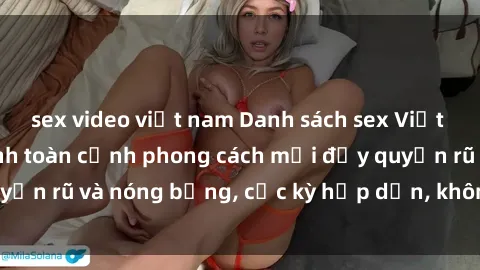 sex video việt nam Danh sách sex Việt Nam không che - Ảnh toàn cảnh phong cách mới đầy quyến rũ và nóng bỏng, cực kỳ hấp dẫn, không thể bỏ qua!