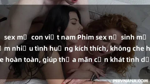 sex mẹ con việt nam Phim sex nữ sinh mới nhất: Trải nghiệm nhiều tình huống kích thích, không che hoàn toàn, giúp thỏa mãn cơn khát tình dục của các bạn trẻ