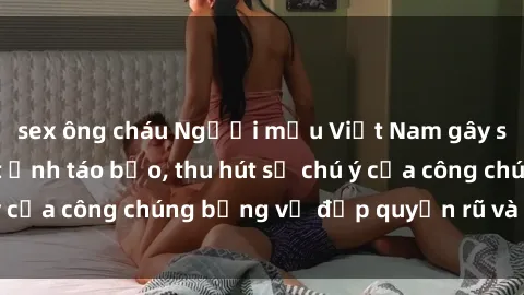 sex ông cháu Người mẫu Việt Nam gây sốt với loạt shoot ảnh táo bạo, thu hút sự chú ý của công chúng bằng vẻ đẹp quyến rũ và gợi cảm.