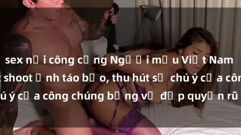 sex nơi công cộng Người mẫu Việt Nam gây sốt với loạt shoot ảnh táo bạo, thu hút sự chú ý của công chúng bằng vẻ đẹp quyến rũ và gợi cảm.