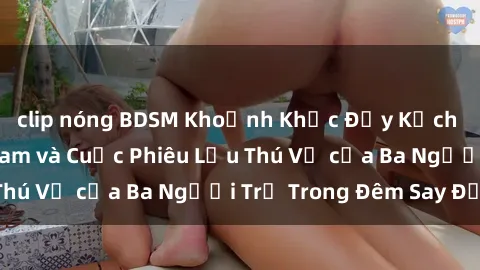 clip nóng BDSM Khoảnh Khắc Đầy Kịch Tính: Sex  Việt Nam và Cuộc Phiêu Lưu Thú Vị của Ba Người Trẻ Trong Đêm Say Đắm