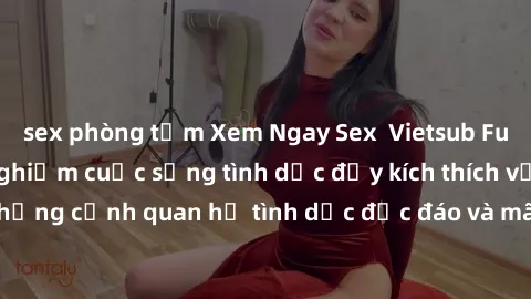 sex phòng tắm Xem Ngay Sex  Vietsub Full HD - Cùng trải nghiệm cuộc sống tình dục đầy kích thích với những cảnh quan hệ tình dục độc đáo và mãnh liệt trong bộ phim này!