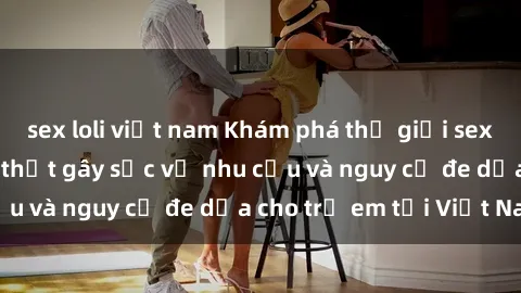 sex loli việt nam Khám phá thế giới sex loli Việt Nam: Sự thật gây sốc về nhu cầu và nguy cơ đe dọa cho trẻ em tại Việt Nam