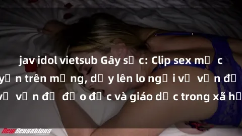 jav idol vietsub Gây sốc: Clip sex mẹ con Việt Nam lan truyền trên mạng, dấy lên lo ngại về vấn đề đạo đức và giáo dục trong xã hội hiện nay.
