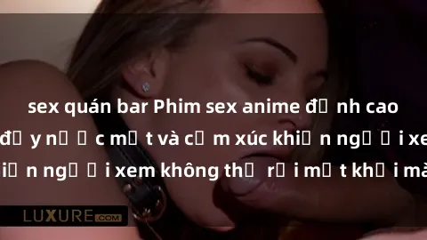 sex quán bar Phim sex anime đỉnh cao: Những tác phẩm đầy nước mắt và cảm xúc khiến người xem không thể rời mắt khỏi màn hình