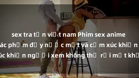 sex tra tấn việt nam Phim sex anime đỉnh cao: Những tác phẩm đầy nước mắt và cảm xúc khiến người xem không thể rời mắt khỏi màn hình